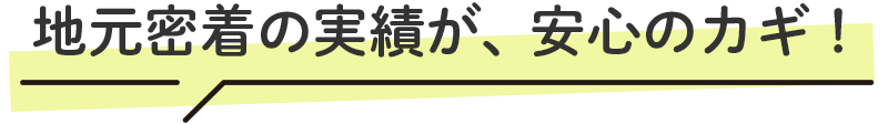 地元密着の実績が、安心のカギ！